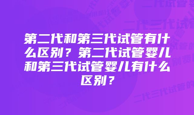 第二代和第三代试管有什么区别？第二代试管婴儿和第三代试管婴儿有什么区别？