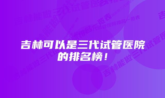 吉林可以是三代试管医院的排名榜！