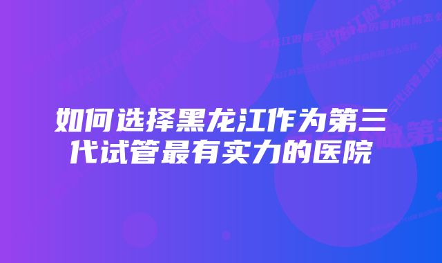 如何选择黑龙江作为第三代试管最有实力的医院