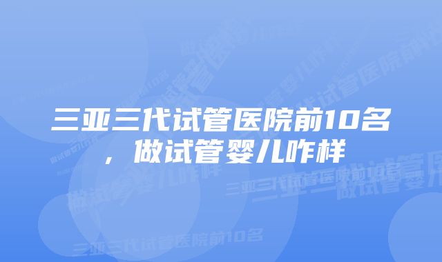 三亚三代试管医院前10名，做试管婴儿咋样