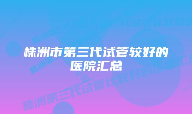 株洲市第三代试管较好的医院汇总