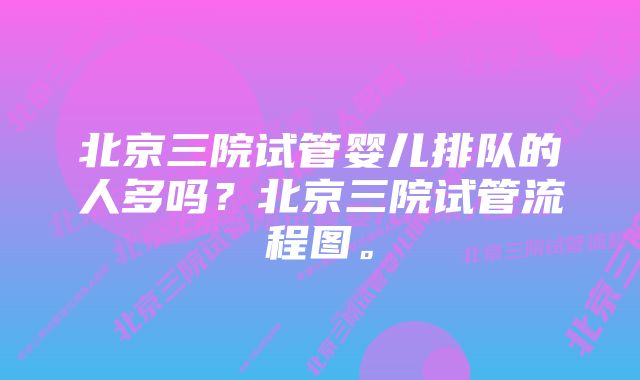 北京三院试管婴儿排队的人多吗？北京三院试管流程图。