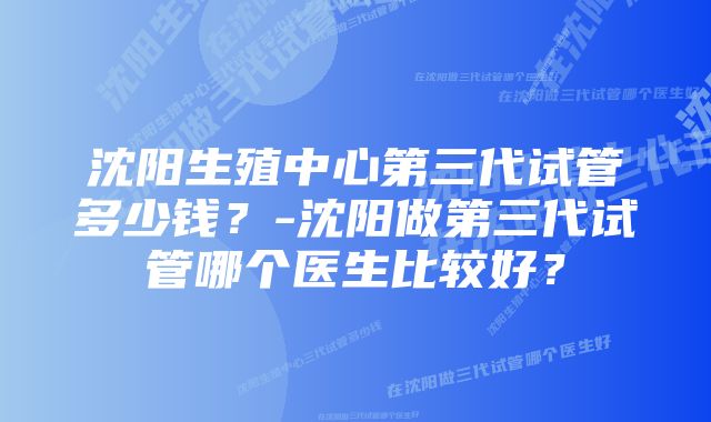 沈阳生殖中心第三代试管多少钱？-沈阳做第三代试管哪个医生比较好？