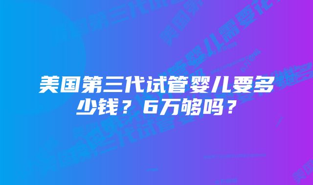 美国第三代试管婴儿要多少钱？6万够吗？