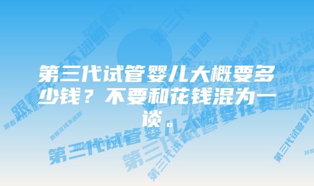 第三代试管婴儿大概要多少钱？不要和花钱混为一谈。