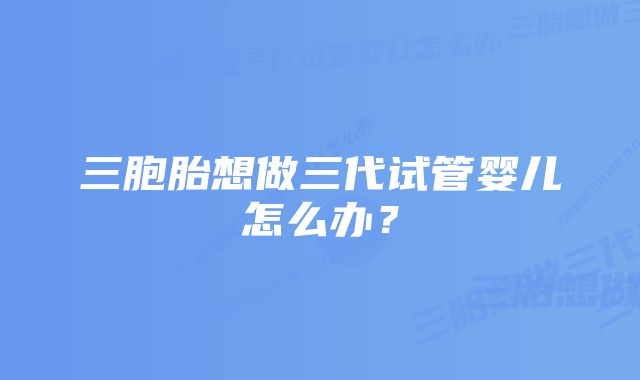 三胞胎想做三代试管婴儿怎么办？