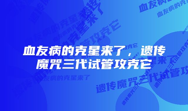 血友病的克星来了，遗传魔咒三代试管攻克它