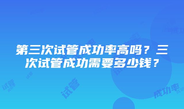 第三次试管成功率高吗？三次试管成功需要多少钱？