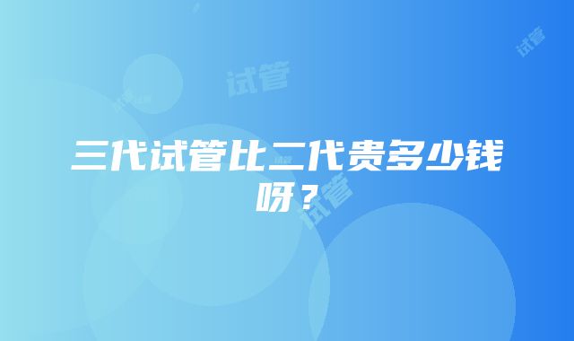 三代试管比二代贵多少钱呀？