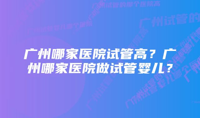 广州哪家医院试管高？广州哪家医院做试管婴儿？