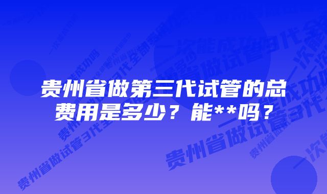 贵州省做第三代试管的总费用是多少？能**吗？