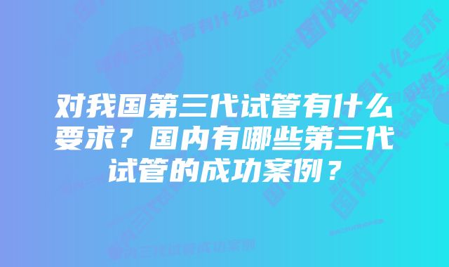 对我国第三代试管有什么要求？国内有哪些第三代试管的成功案例？