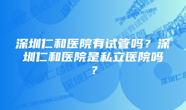 深圳仁和医院有试管吗？深圳仁和医院是私立医院吗？