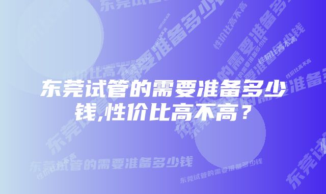 东莞试管的需要准备多少钱,性价比高不高？