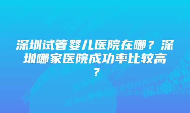 深圳试管婴儿医院在哪？深圳哪家医院成功率比较高？