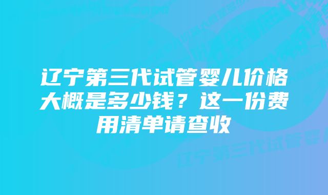 辽宁第三代试管婴儿价格大概是多少钱？这一份费用清单请查收