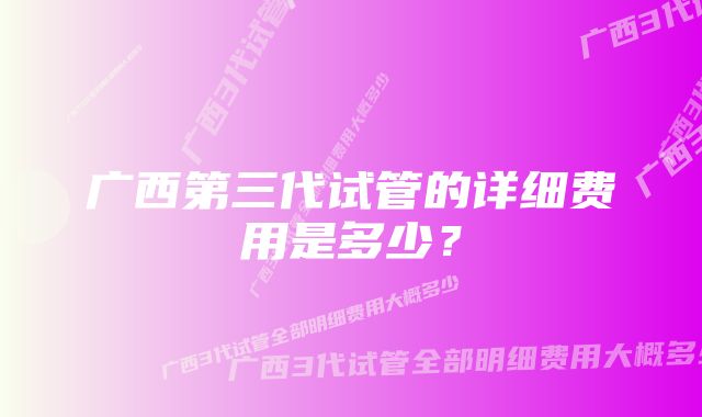 广西第三代试管的详细费用是多少？