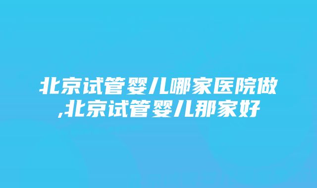 北京试管婴儿哪家医院做,北京试管婴儿那家好