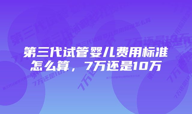 第三代试管婴儿费用标准怎么算，7万还是10万