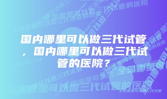 国内哪里可以做三代试管，国内哪里可以做三代试管的医院？