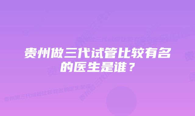 贵州做三代试管比较有名的医生是谁？