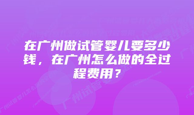 在广州做试管婴儿要多少钱，在广州怎么做的全过程费用？