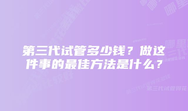 第三代试管多少钱？做这件事的最佳方法是什么？