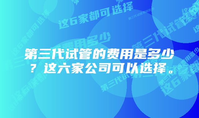 第三代试管的费用是多少？这六家公司可以选择。