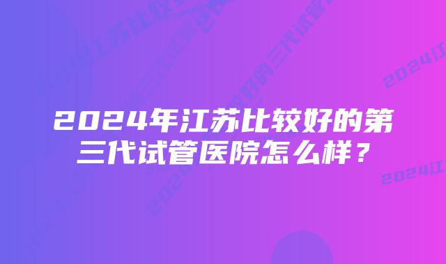 2024年江苏比较好的第三代试管医院怎么样？