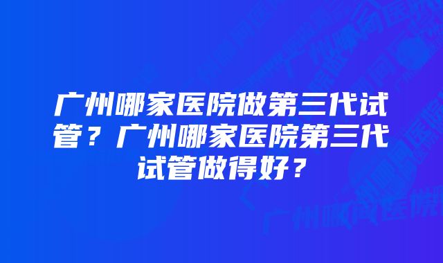 广州哪家医院做第三代试管？广州哪家医院第三代试管做得好？