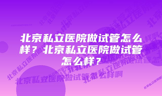 北京私立医院做试管怎么样？北京私立医院做试管怎么样？