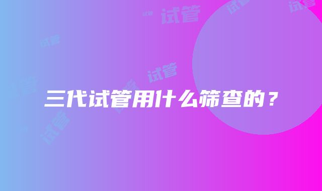 三代试管用什么筛查的？