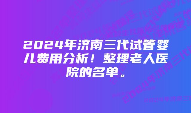 2024年济南三代试管婴儿费用分析！整理老人医院的名单。