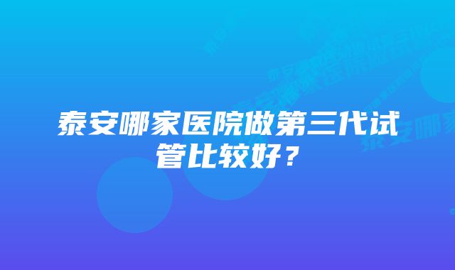 泰安哪家医院做第三代试管比较好？