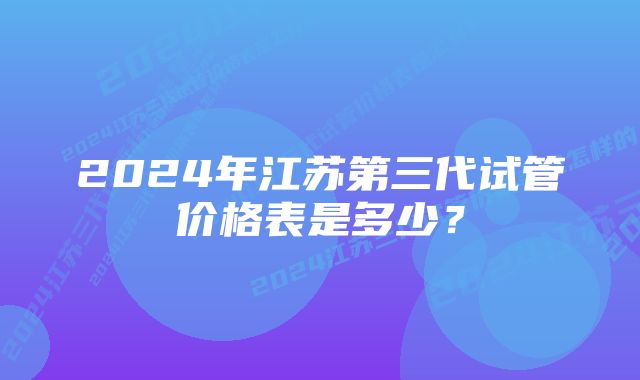 2024年江苏第三代试管价格表是多少？