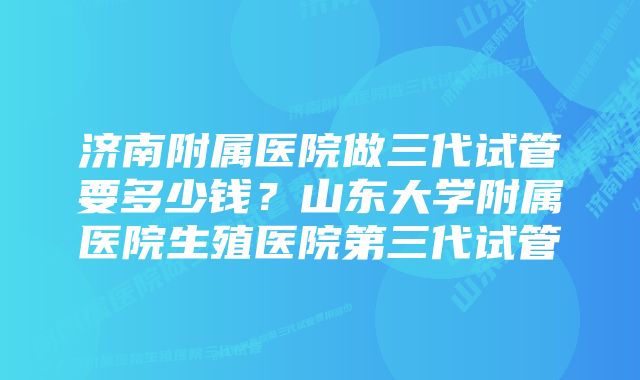 济南附属医院做三代试管要多少钱？山东大学附属医院生殖医院第三代试管