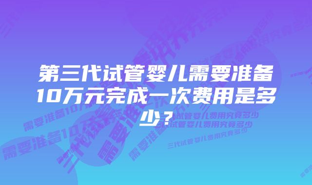 第三代试管婴儿需要准备10万元完成一次费用是多少？