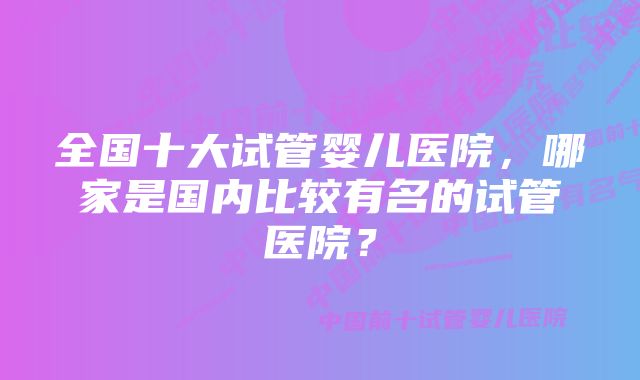 全国十大试管婴儿医院，哪家是国内比较有名的试管医院？