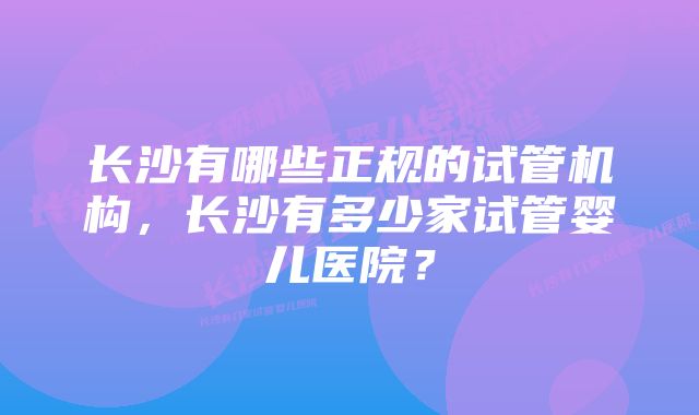 长沙有哪些正规的试管机构，长沙有多少家试管婴儿医院？