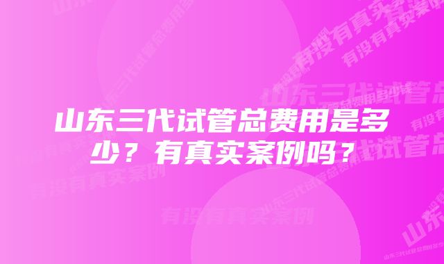 山东三代试管总费用是多少？有真实案例吗？