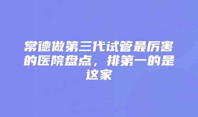 常德做第三代试管最厉害的医院盘点，排第一的是这家