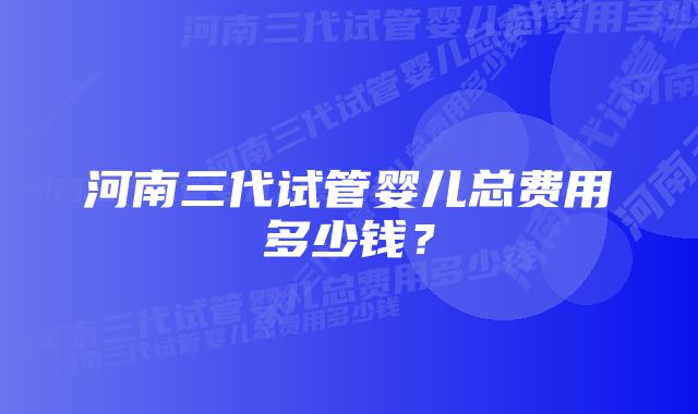 河南三代试管婴儿总费用多少钱？