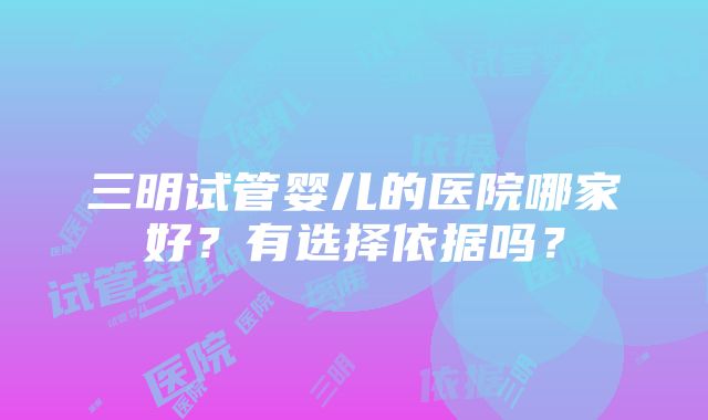 三明试管婴儿的医院哪家好？有选择依据吗？