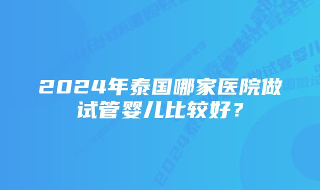 2024年泰国哪家医院做试管婴儿比较好？