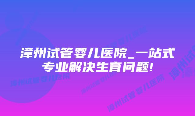 漳州试管婴儿医院_一站式专业解决生育问题!