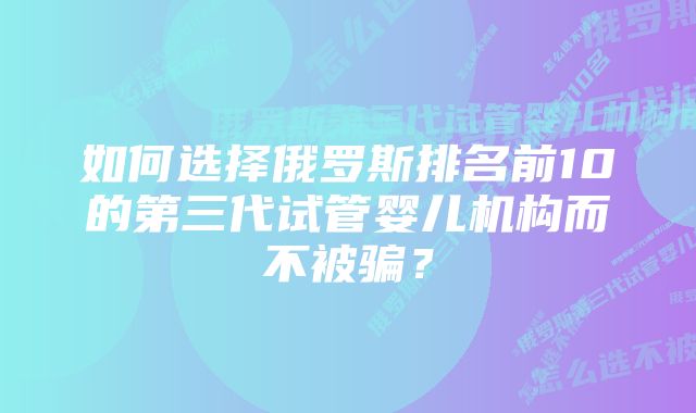 如何选择俄罗斯排名前10的第三代试管婴儿机构而不被骗？