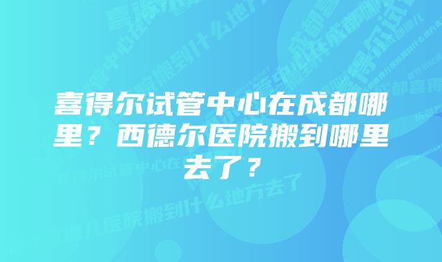 喜得尔试管中心在成都哪里？西德尔医院搬到哪里去了？