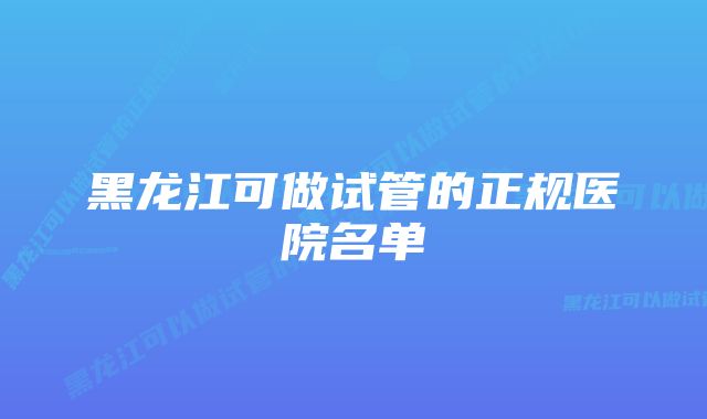 黑龙江可做试管的正规医院名单