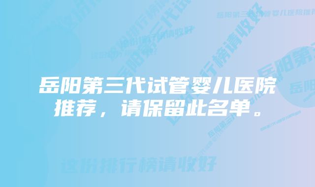 岳阳第三代试管婴儿医院推荐，请保留此名单。