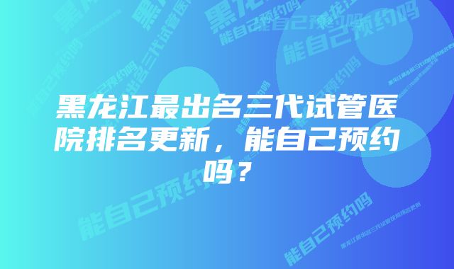 黑龙江最出名三代试管医院排名更新，能自己预约吗？